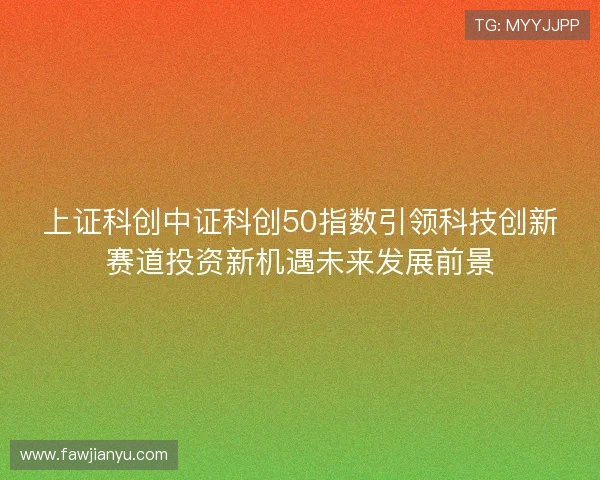 上证科创中证科创50指数引领科技创新赛道投资新机遇未来发展前景 上证科创中证科创50指数引领科技创新赛道投资新机遇未来发展前景
